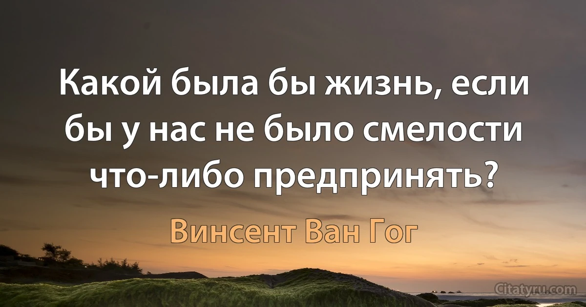 Какой была бы жизнь, если бы у нас не было смелости что-либо предпринять? (Винсент Ван Гог)