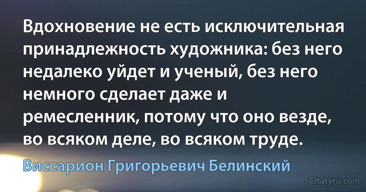 Вдохновение не есть исключительная принадлежность художника: без него недалеко уйдет и ученый, без него немного сделает даже и ремесленник, потому что оно везде, во всяком деле, во всяком труде. (Виссарион Григорьевич Белинский)