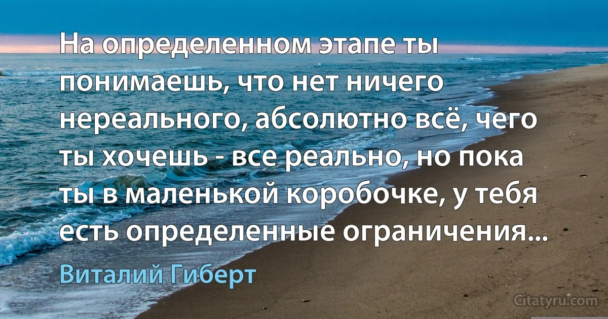 На определенном этапе ты понимаешь, что нет ничего нереального, абсолютно всё, чего ты хочешь - все реально, но пока ты в маленькой коробочке, у тебя есть определенные ограничения... (Виталий Гиберт)