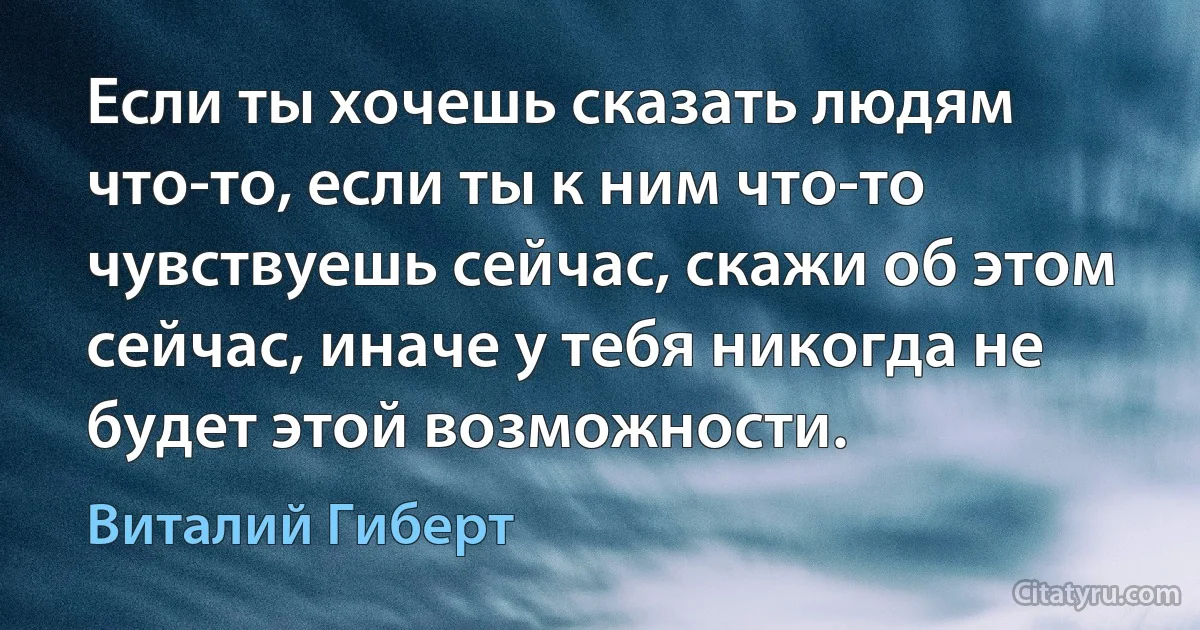 Если ты хочешь сказать людям что-то, если ты к ним что-то чувствуешь сейчас, скажи об этом сейчас, иначе у тебя никогда не будет этой возможности. (Виталий Гиберт)