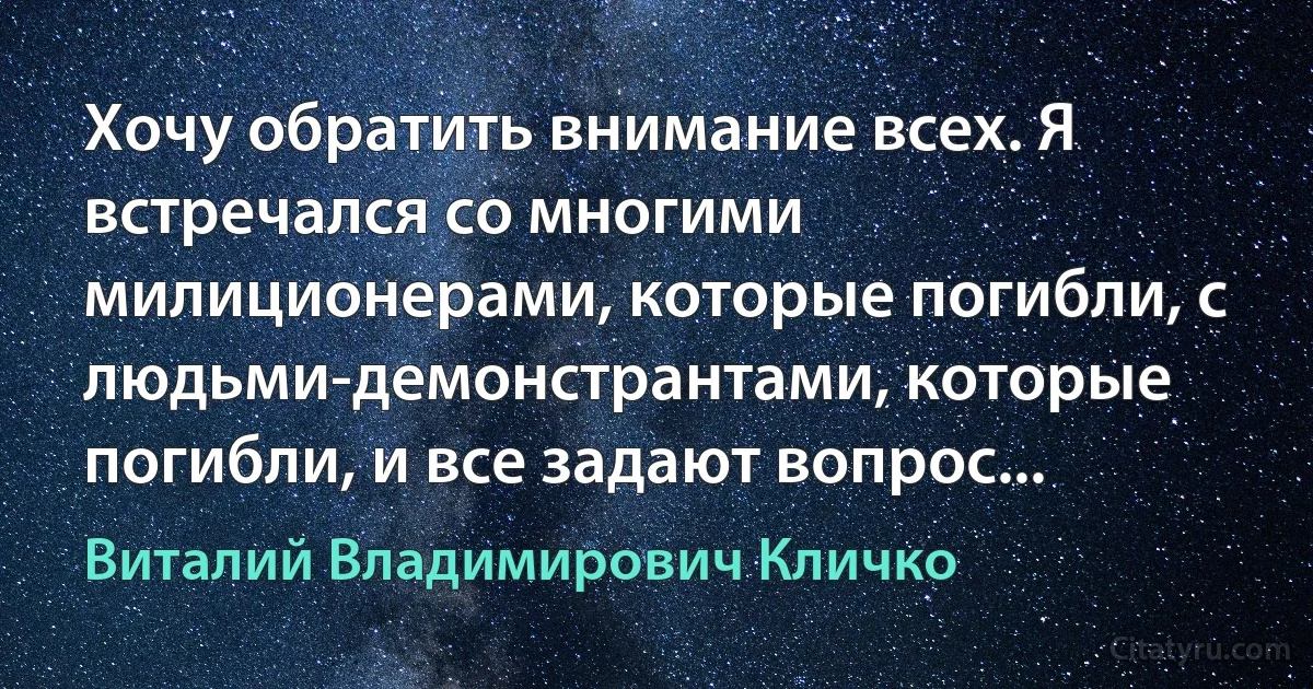 Хочу обратить внимание всех. Я встречался со многими милиционерами, которые погибли, с людьми-демонстрантами, которые погибли, и все задают вопрос... (Виталий Владимирович Кличко)