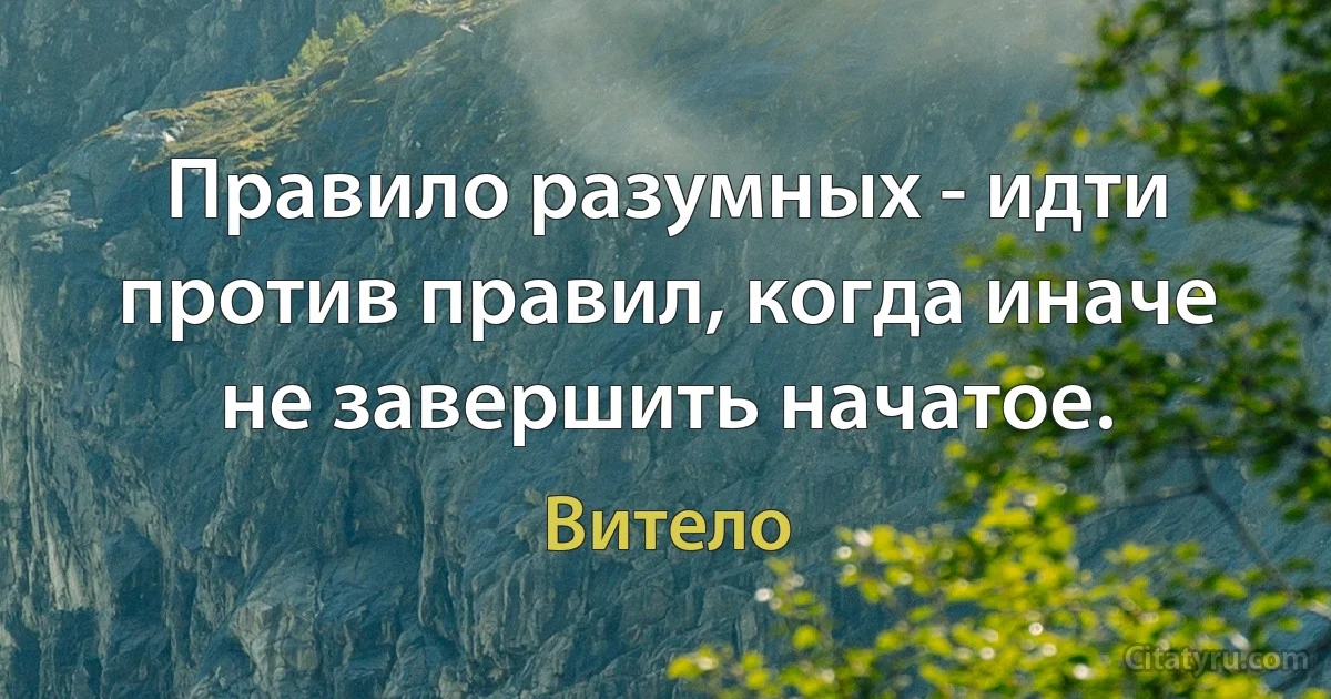 Правило разумных - идти против правил, когда иначе не завершить начатое. (Витело)