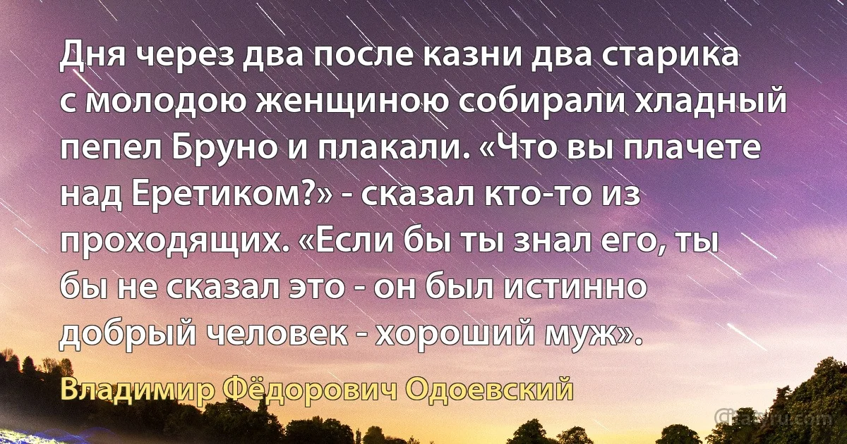 Дня через два после казни два старика с молодою женщиною собирали хладный пепел Бруно и плакали. «Что вы плачете над Еретиком?» - сказал кто-то из проходящих. «Если бы ты знал его, ты бы не сказал это - он был истинно добрый человек - хороший муж». (Владимир Фёдорович Одоевский)