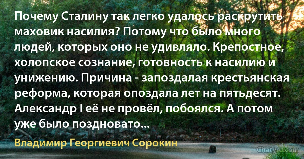 Почему Сталину так легко удалось раскрутить маховик насилия? Потому что было много людей, которых оно не удивляло. Крепостное, холопское сознание, готовность к насилию и унижению. Причина - запоздалая крестьянская реформа, которая опоздала лет на пятьдесят. Александр I её не провёл, побоялся. А потом уже было поздновато... (Владимир Георгиевич Сорокин)