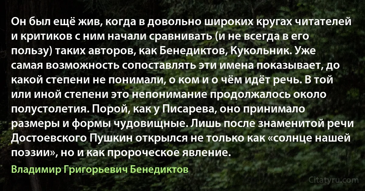 Он был ещё жив, когда в довольно широких кругах читателей и критиков с ним начали сравнивать (и не всегда в его пользу) таких авторов, как Бенедиктов, Кукольник. Уже самая возможность сопоставлять эти имена показывает, до какой степени не понимали, о ком и о чём идёт речь. В той или иной степени это непонимание продолжалось около полустолетия. Порой, как у Писарева, оно принимало размеры и формы чудовищные. Лишь после знаменитой речи Достоевского Пушкин открылся не только как «солнце нашей поэзии», но и как пророческое явление. (Владимир Григорьевич Бенедиктов)