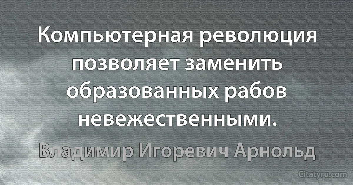 Компьютерная революция позволяет заменить образованных рабов невежественными. (Владимир Игоревич Арнольд)