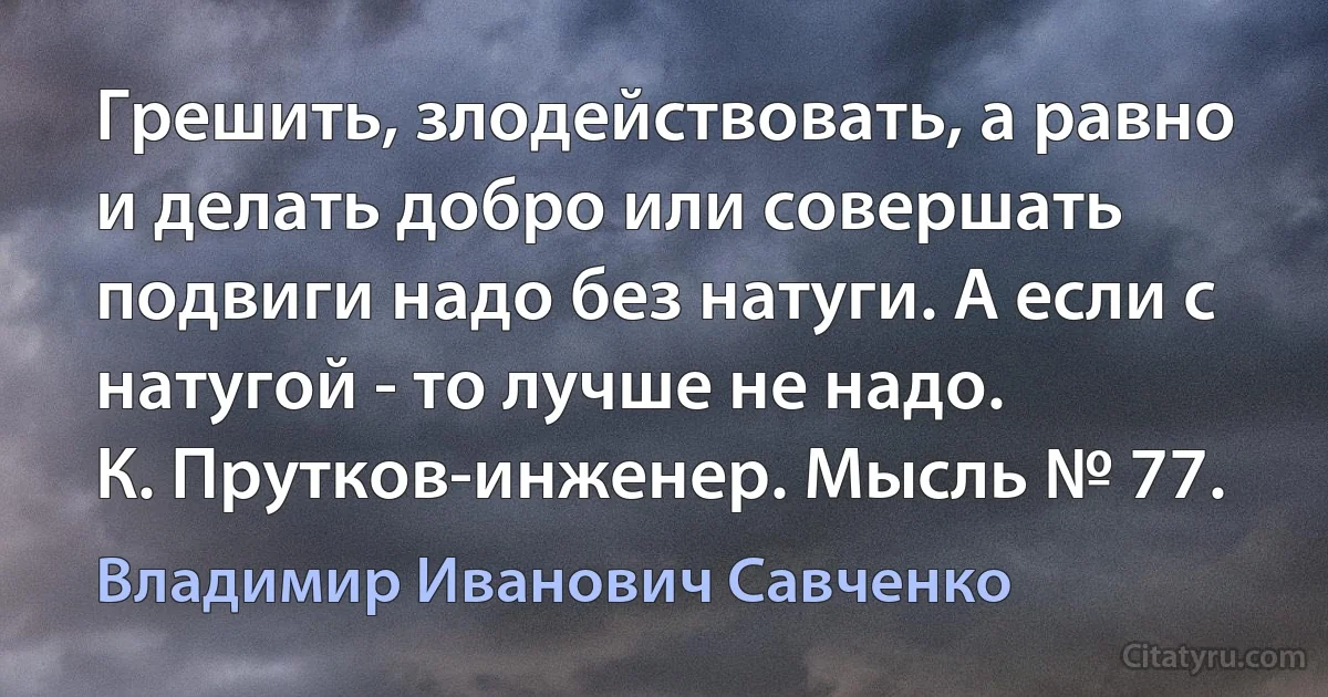 Грешить, злодействовать, а равно и делать добро или совершать подвиги надо без натуги. А если с натугой - то лучше не надо.
К. Прутков-инженер. Мысль № 77. (Владимир Иванович Савченко)