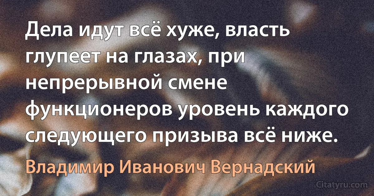 Дела идут всё хуже, власть глупеет на глазах, при непрерывной смене функционеров уровень каждого следующего призыва всё ниже. (Владимир Иванович Вернадский)