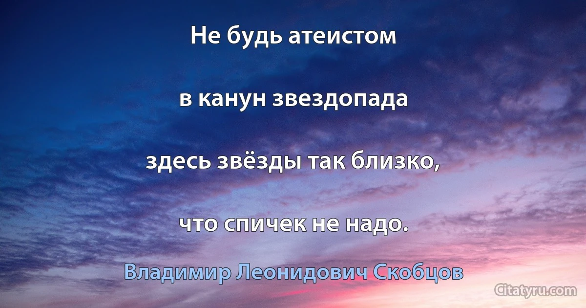 Не будь атеистом

в канун звездопада

здесь звёзды так близко,

что спичек не надо. (Владимир Леонидович Скобцов)