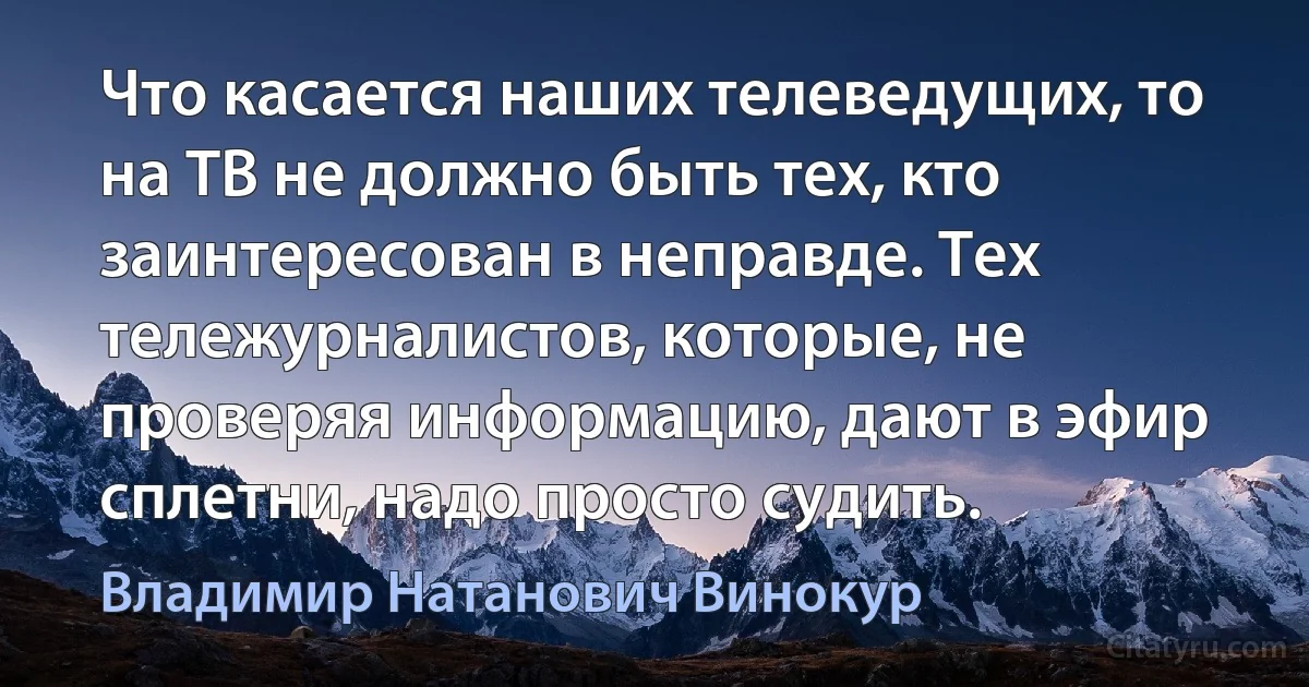 Что касается наших телеведущих, то на ТВ не должно быть тех, кто заинтересован в неправде. Тех тележурналистов, которые, не проверяя информацию, дают в эфир сплетни, надо просто судить. (Владимир Натанович Винокур)