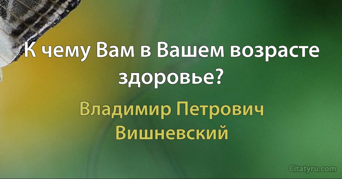 К чему Вам в Вашем возрасте здоровье? (Владимир Петрович Вишневский)