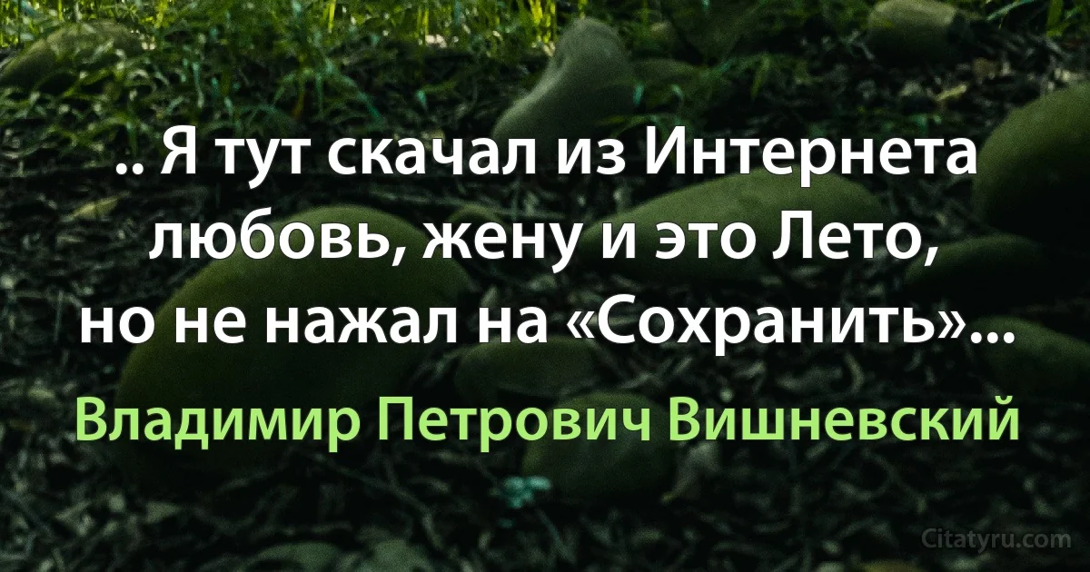 .. Я тут скачал из Интернета
любовь, жену и это Лето,
но не нажал на «Сохранить»... (Владимир Петрович Вишневский)