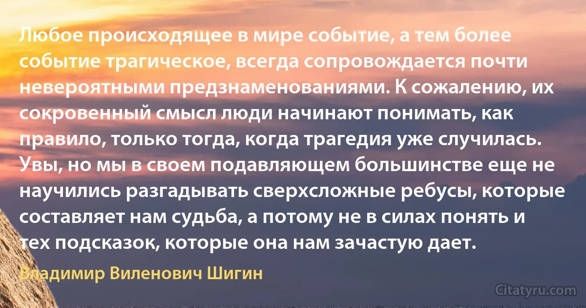 Любое происходящее в мире событие, а тем более событие трагическое, всегда сопровождается почти невероятными предзнаменованиями. К сожалению, их сокровенный смысл люди начинают понимать, как правило, только тогда, когда трагедия уже случилась. Увы, но мы в своем подавляющем большинстве еще не научились разгадывать сверхсложные ребусы, которые составляет нам судьба, а потому не в силах понять и тех подсказок, которые она нам зачастую дает. (Владимир Виленович Шигин)