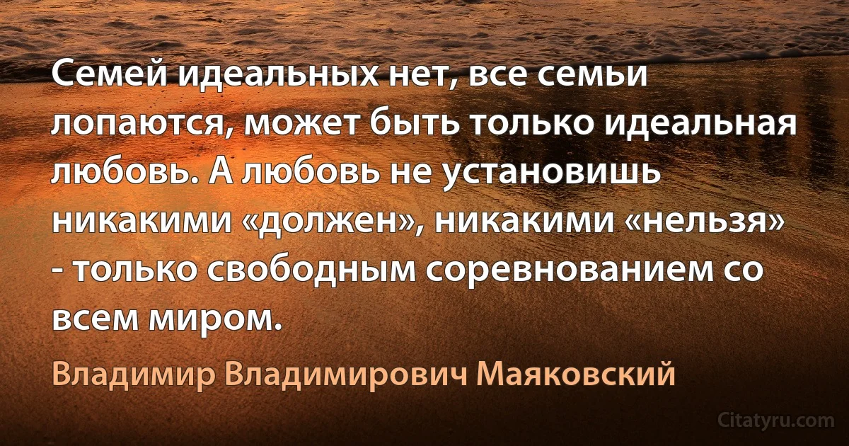 Семей идеальных нет, все семьи лопаются, может быть только идеальная любовь. А любовь не установишь никакими «должен», никакими «нельзя» - только свободным соревнованием со всем миром. (Владимир Владимирович Маяковский)