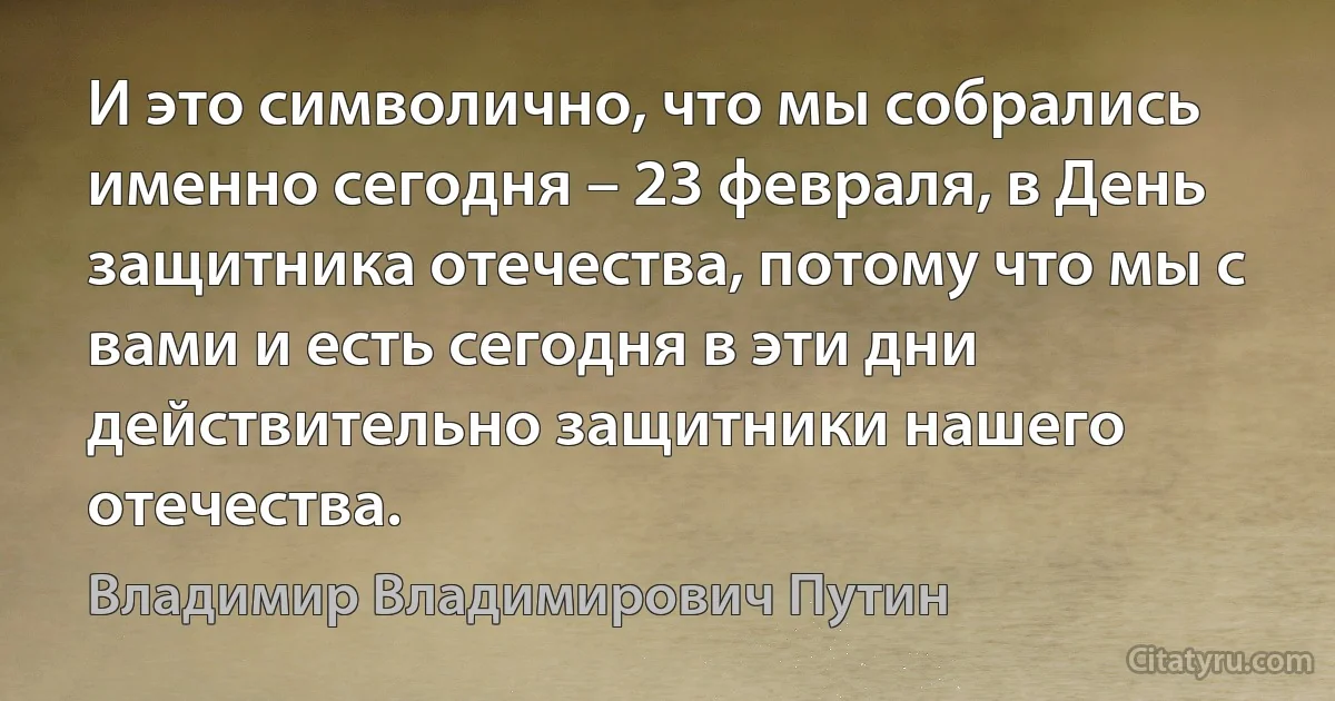 И это символично, что мы собрались именно сегодня – 23 февраля, в День защитника отечества, потому что мы с вами и есть сегодня в эти дни действительно защитники нашего отечества. (Владимир Владимирович Путин)