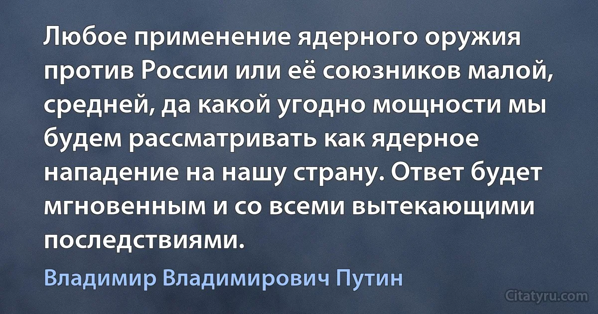 Любое применение ядерного оружия против России или её союзников малой, средней, да какой угодно мощности мы будем рассматривать как ядерное нападение на нашу страну. Ответ будет мгновенным и со всеми вытекающими последствиями. (Владимир Владимирович Путин)