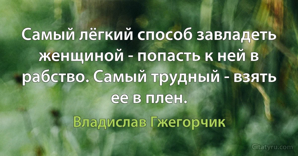 Самый лёгкий способ завладеть женщиной - попасть к ней в рабство. Самый трудный - взять ее в плен. (Владислав Гжегорчик)