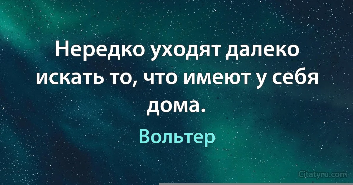 Нередко уходят далеко искать то, что имеют у себя дома. (Вольтер)