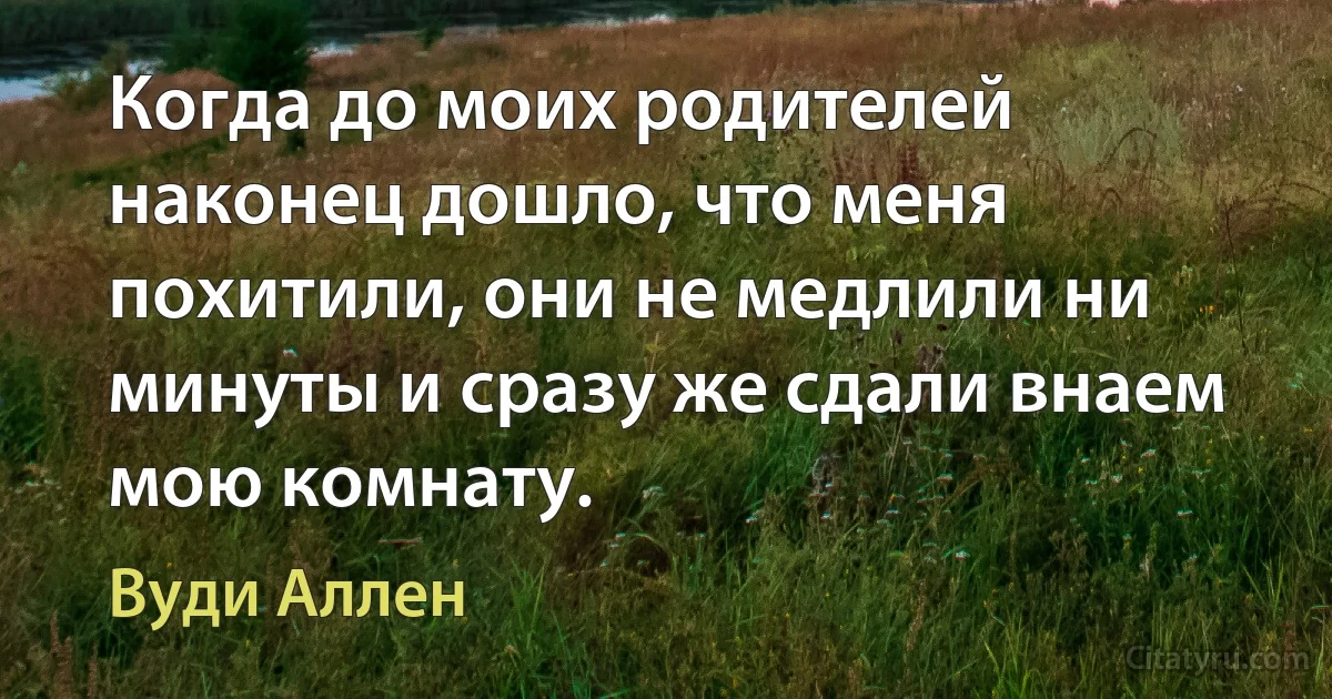 Когда до моих родителей наконец дошло, что меня похитили, они не медлили ни минуты и сразу же сдали внаем мою комнату. (Вуди Аллен)