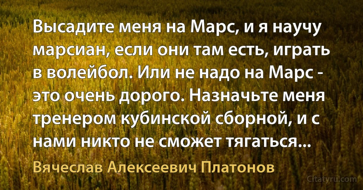 Высадите меня на Марс, и я научу марсиан, если они там есть, играть в волейбол. Или не надо на Марс - это очень дорого. Назначьте меня тренером кубинской сборной, и с нами никто не сможет тягаться... (Вячеслав Алексеевич Платонов)