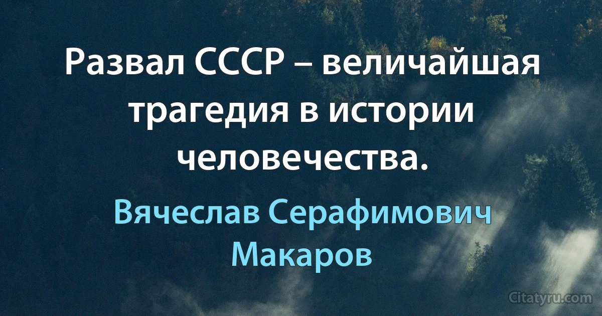 Развал СССР – величайшая трагедия в истории человечества. (Вячеслав Серафимович Макаров)