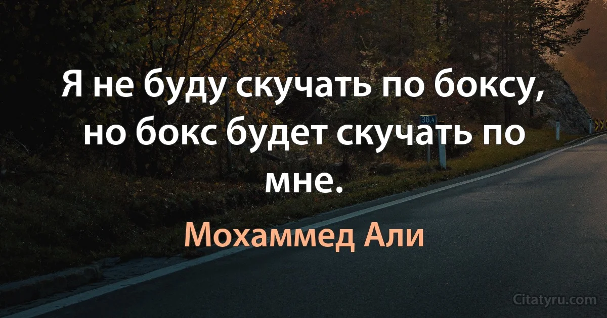 Я не буду скучать по боксу, но бокс будет скучать по мне. (Мохаммед Али)