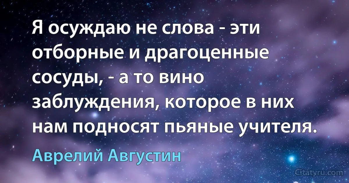Я осуждаю не слова - эти отборные и драгоценные сосуды, - а то вино заблуждения, которое в них нам подносят пьяные учителя. (Аврелий Августин)