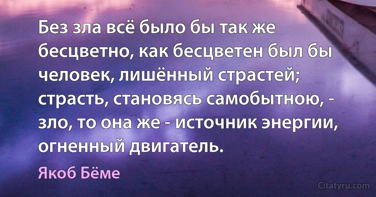 Без зла всё было бы так же бесцветно, как бесцветен был бы человек, лишённый страстей; страсть, становясь самобытною, - зло, то она же - источник энергии, огненный двигатель. (Якоб Бёме)