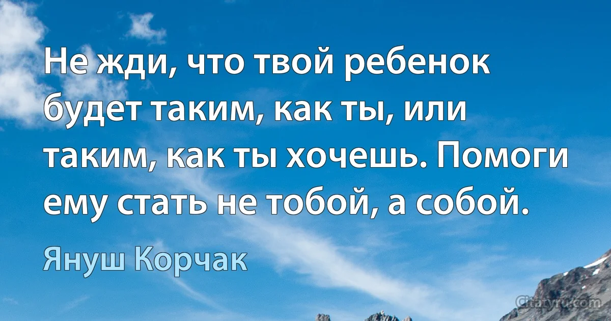 Не жди, что твой ребенок будет таким, как ты, или таким, как ты хочешь. Помоги ему стать не тобой, а собой. (Януш Корчак)