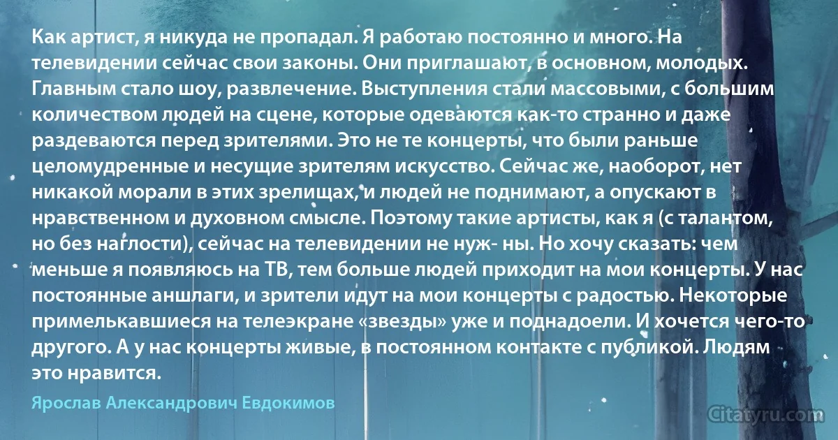 Как артист, я никуда не пропадал. Я работаю постоянно и много. На телевидении сейчас свои законы. Они приглашают, в основном, молодых. Главным стало шоу, развлечение. Выступления стали массовыми, с большим количеством людей на сцене, которые одеваются как-то странно и даже раздеваются перед зрителями. Это не те концерты, что были раньше целомудренные и несущие зрителям искусство. Сейчас же, наоборот, нет никакой морали в этих зрелищах, и людей не поднимают, а опускают в нравственном и духовном смысле. Поэтому такие артисты, как я (с талантом, но без наглости), сейчас на телевидении не нуж- ны. Но хочу сказать: чем меньше я появляюсь на ТВ, тем больше людей приходит на мои концерты. У нас постоянные аншлаги, и зрители идут на мои концерты с радостью. Некоторые примелькавшиеся на телеэкране «звезды» уже и поднадоели. И хочется чего-то другого. А у нас концерты живые, в постоянном контакте с публикой. Людям это нравится. (Ярослав Александрович Евдокимов)