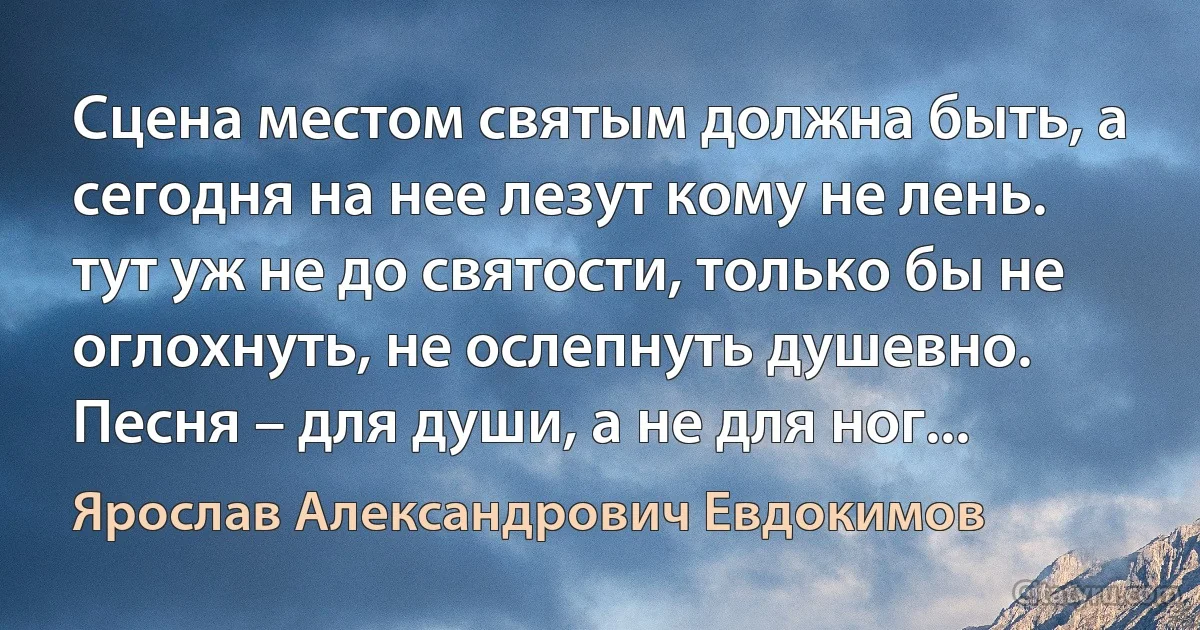 Сцена местом святым должна быть, а сегодня на нее лезут кому не лень. тут уж не до святости, только бы не оглохнуть, не ослепнуть душевно. Песня – для души, а не для ног... (Ярослав Александрович Евдокимов)