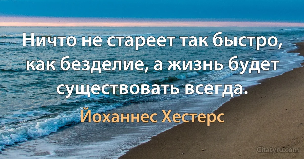 Ничто не стареет так быстро, как безделие, а жизнь будет существовать всегда. (Йоханнес Хестерс)