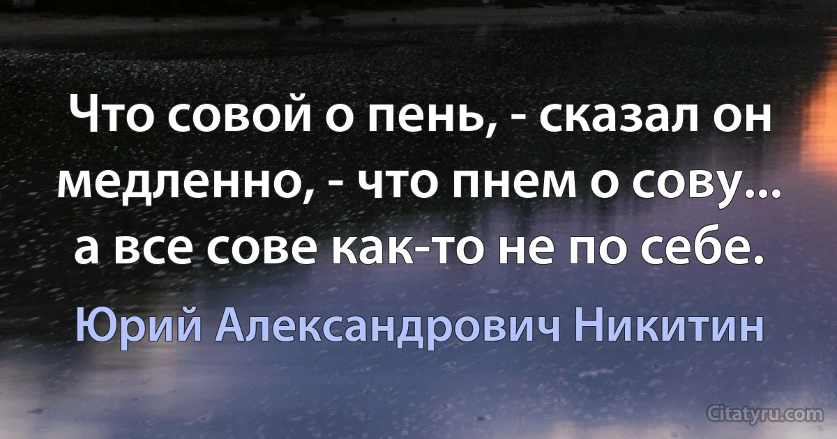 Что совой о пень, - сказал он медленно, - что пнем о сову... а все сове как-то не по себе. (Юрий Александрович Никитин)