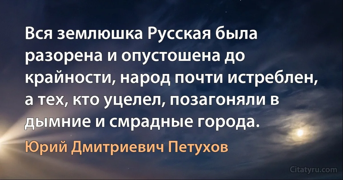 Вся землюшка Русская была разорена и опустошена до крайности, народ почти истреблен, а тех, кто уцелел, позагоняли в дымние и смрадные города. (Юрий Дмитриевич Петухов)