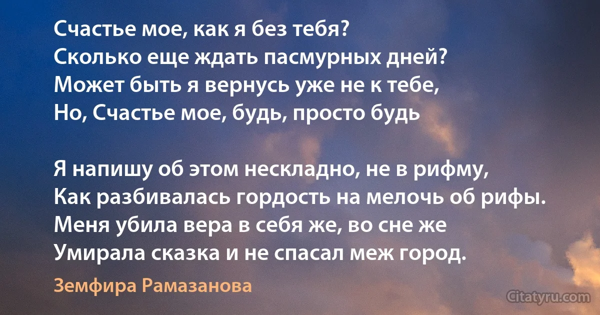 Счастье мое, как я без тебя?
Сколько еще ждать пасмурных дней?
Может быть я вернусь уже не к тебе,
Но, Счастье мое, будь, просто будь 

Я напишу об этом нескладно, не в рифму,
Как разбивалась гордость на мелочь об рифы.
Меня убила вера в себя же, во сне же 
Умирала сказка и не спасал меж город. (Земфира Рамазанова)