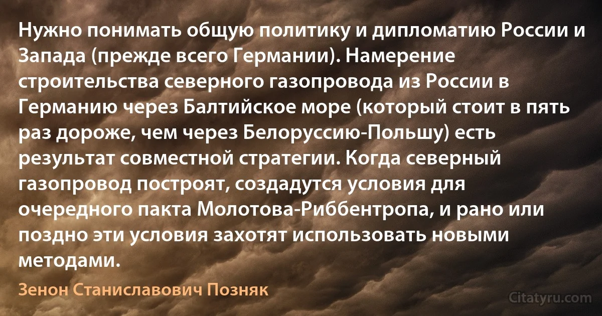 Нужно понимать общую политику и дипломатию России и Запада (прежде всего Германии). Намерение строительства северного газопровода из России в Германию через Балтийское море (который стоит в пять раз дороже, чем через Белоруссию-Польшу) есть результат совместной стратегии. Когда северный газопровод построят, создадутся условия для очередного пакта Молотова-Риббентропа, и рано или поздно эти условия захотят использовать новыми методами. (Зенон Станиславович Позняк)