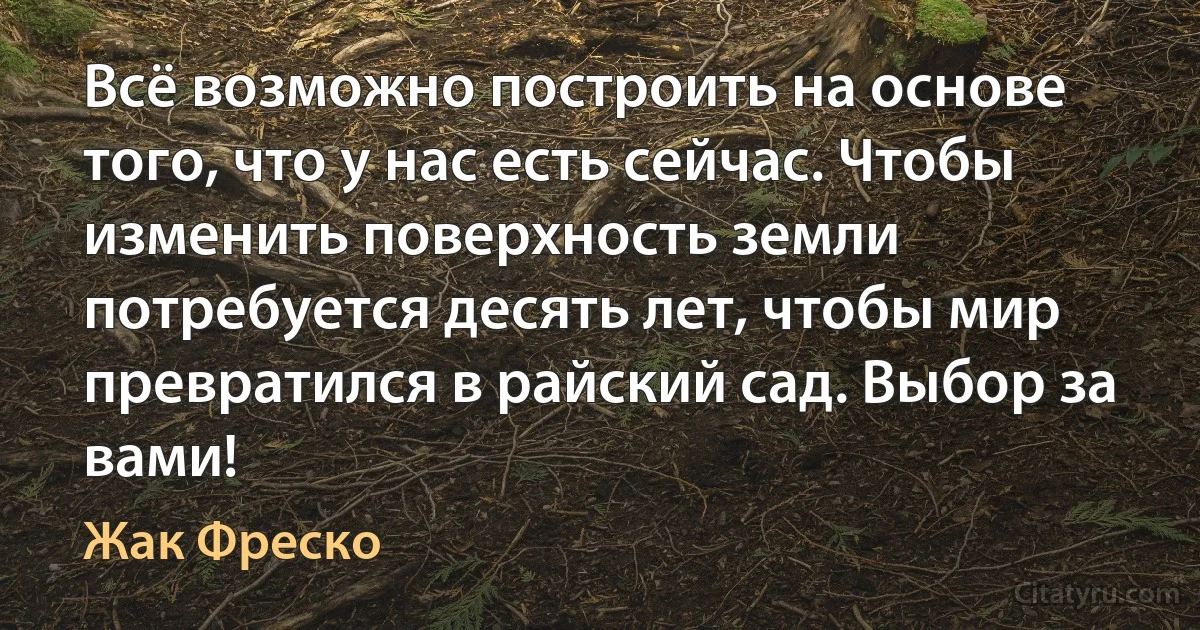 Всё возможно построить на основе того, что у нас есть сейчас. Чтобы изменить поверхность земли потребуется десять лет, чтобы мир превратился в райский сад. Выбор за вами! (Жак Фреско)