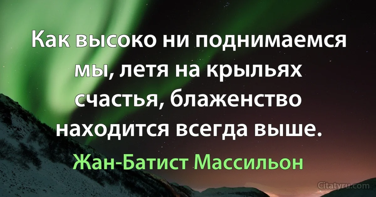 Как высоко ни поднимаемся мы, летя на крыльях счастья, блаженство находится всегда выше. (Жан-Батист Массильон)