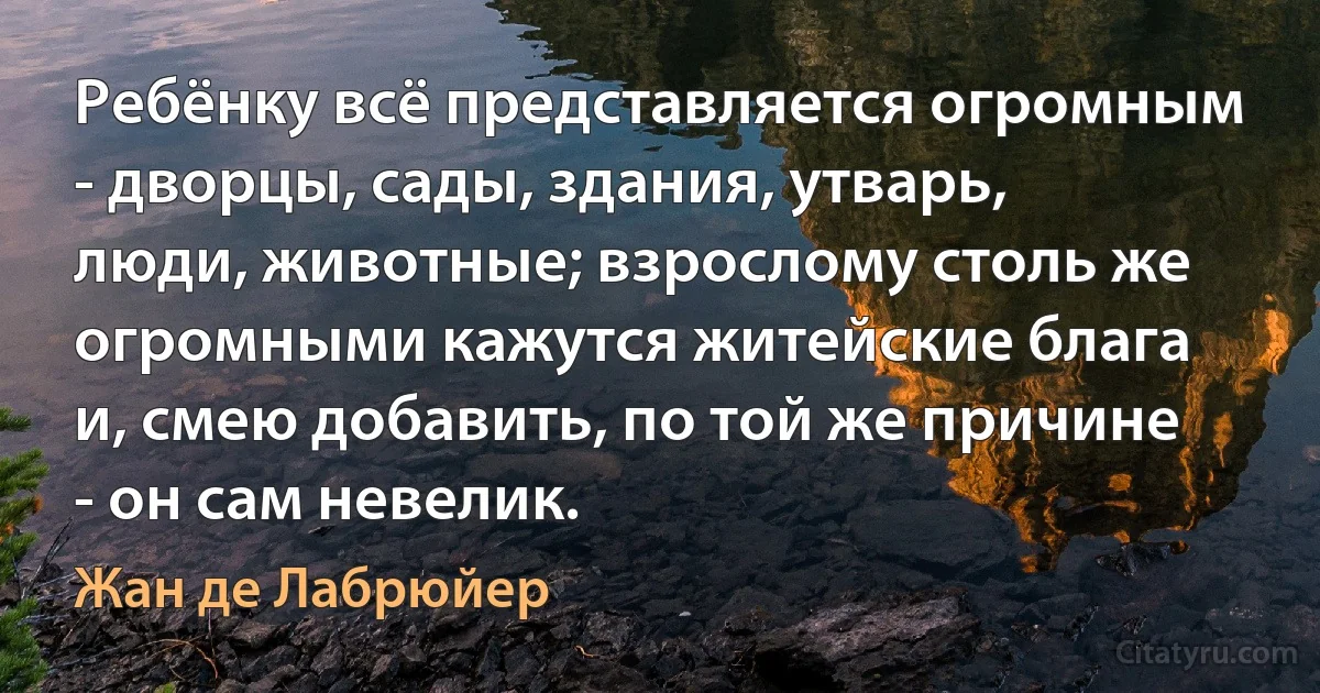 Ребёнку всё представляется огромным - дворцы, сады, здания, утварь, люди, животные; взрослому столь же огромными кажутся житейские блага и, смею добавить, по той же причине - он сам невелик. (Жан де Лабрюйер)