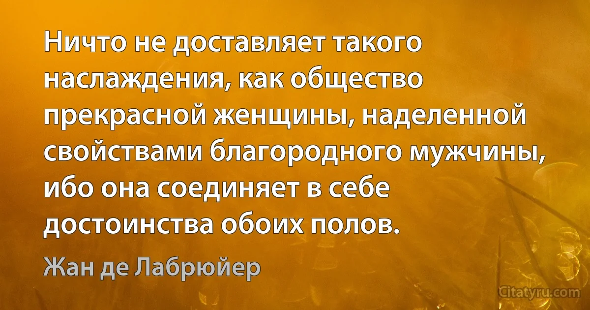 Ничто не доставляет такого наслаждения, как общество прекрасной женщины, наделенной свойствами благородного мужчины, ибо она соединяет в себе достоинства обоих полов. (Жан де Лабрюйер)