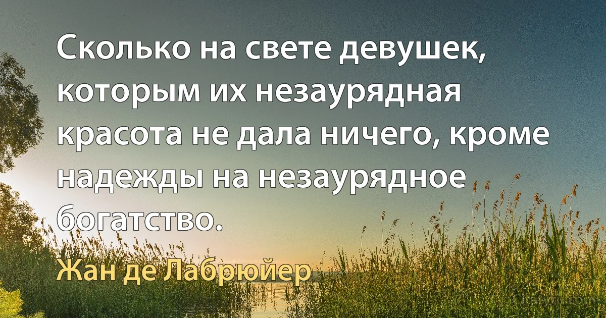 Сколько на свете девушек, которым их незаурядная красота не дала ничего, кроме надежды на незаурядное богатство. (Жан де Лабрюйер)