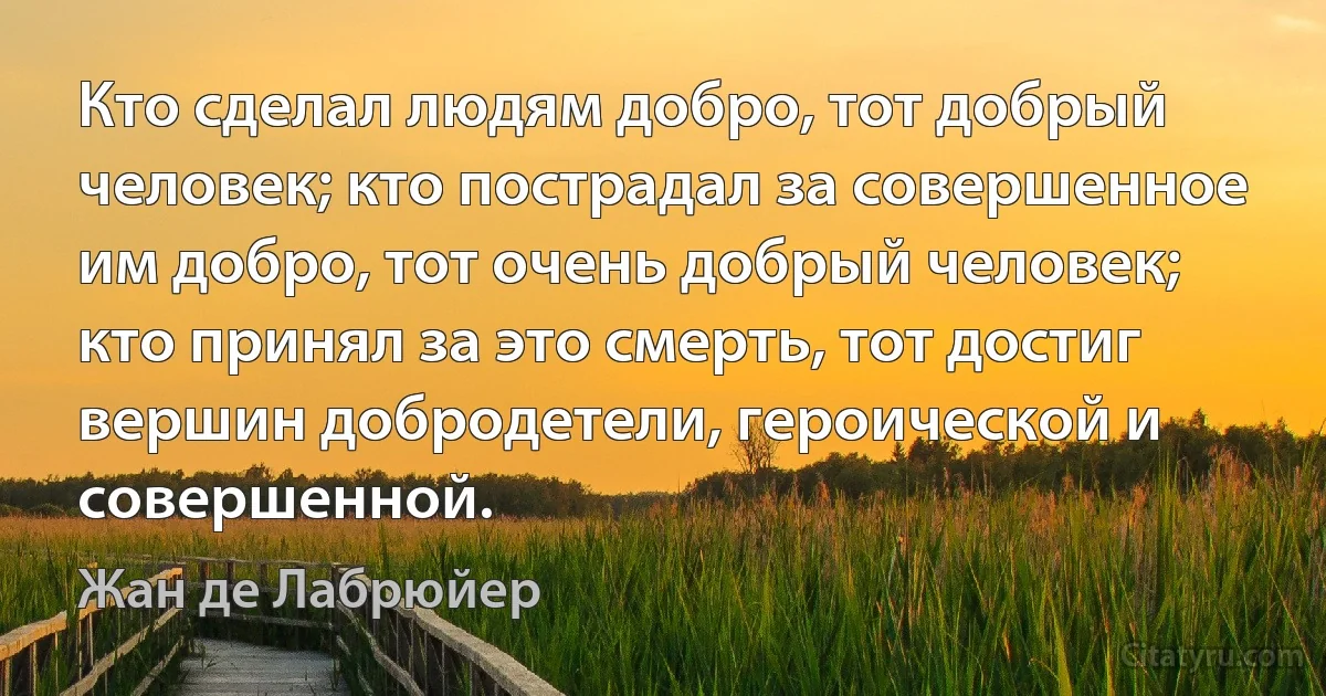 Кто сделал людям добро, тот добрый человек; кто пострадал за совершенное им добро, тот очень добрый человек; кто принял за это смерть, тот достиг вершин добродетели, героической и совершенной. (Жан де Лабрюйер)