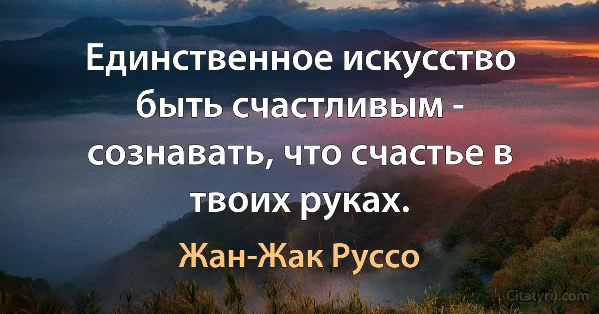 Единственное искусство быть счастливым - сознавать, что счастье в твоих руках. (Жан-Жак Руссо)