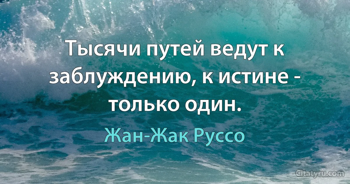 Тысячи путей ведут к заблуждению, к истине - только один. (Жан-Жак Руссо)