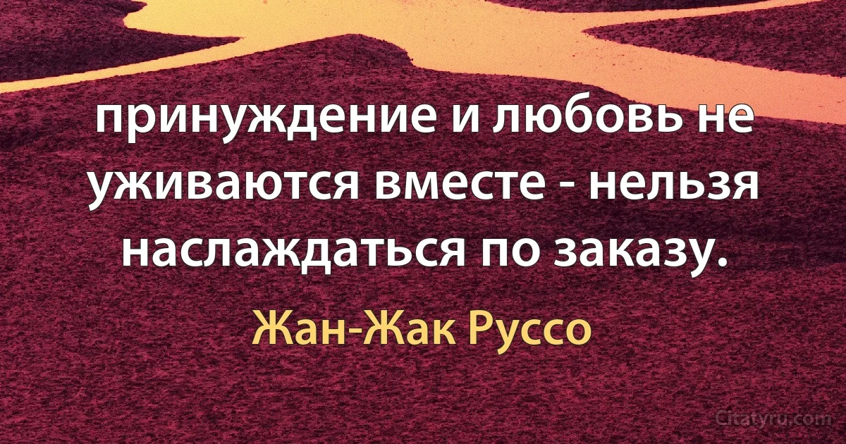 принуждение и любовь не уживаются вместе - нельзя наслаждаться по заказу. (Жан-Жак Руссо)