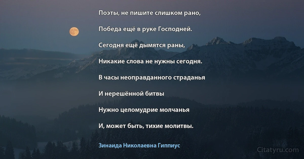 Поэты, не пишите слишком рано,

Победа ещё в руке Господней.

Сегодня ещё дымятся раны,

Никакие слова не нужны сегодня.

В часы неоправданного страданья

И нерешённой битвы

Нужно целомудрие молчанья

И, может быть, тихие молитвы. (Зинаида Николаевна Гиппиус)