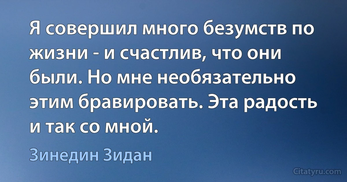 Я совершил много безумств по жизни - и счастлив, что они были. Но мне необязательно этим бравировать. Эта радость и так со мной. (Зинедин Зидан)