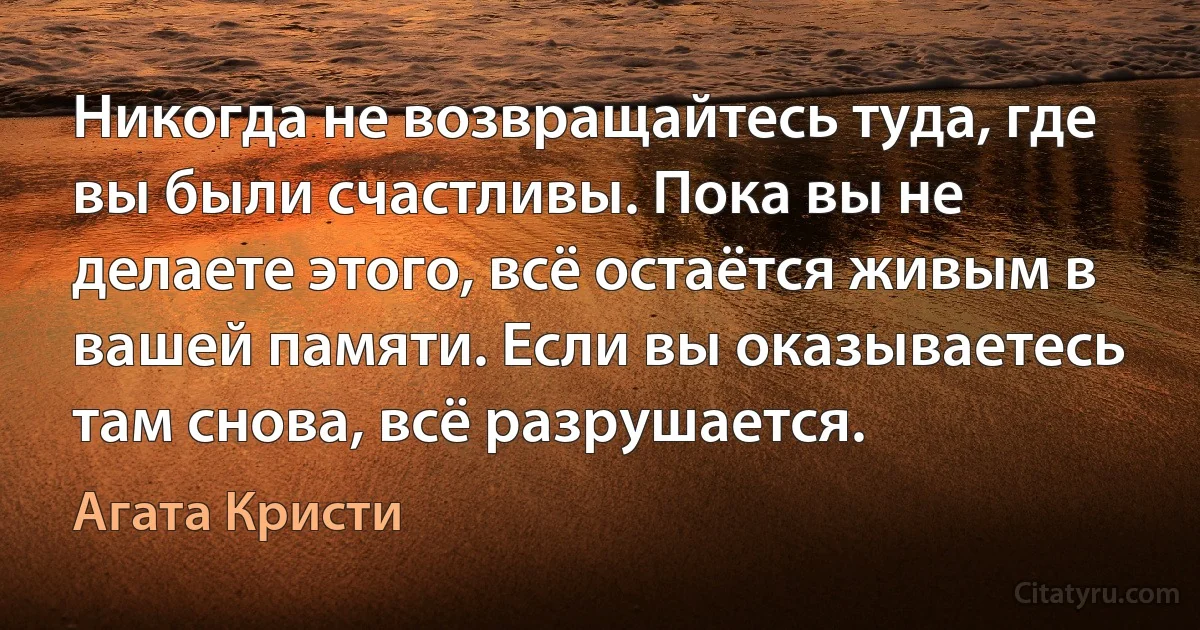 Никогда не возвращайтесь туда, где вы были счастливы. Пока вы не делаете этого, всё остаётся живым в вашей памяти. Если вы оказываетесь там снова, всё разрушается. (Агата Кристи)