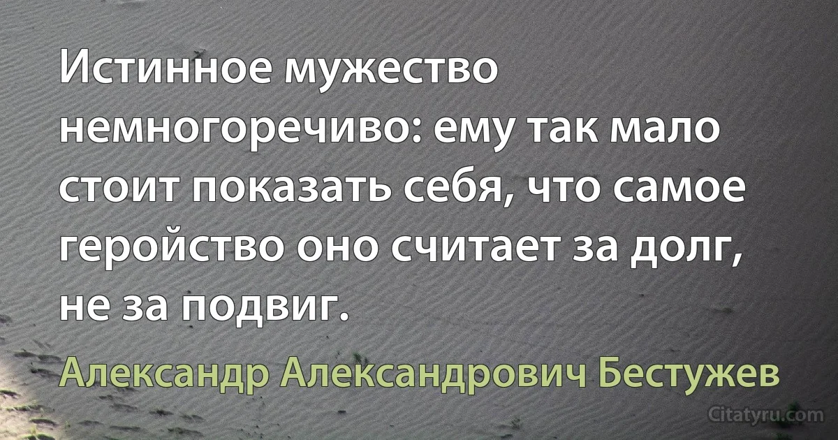 Истинное мужество немногоречиво: ему так мало стоит показать себя, что самое геройство оно считает за долг, не за подвиг. (Александр Александрович Бестужев)