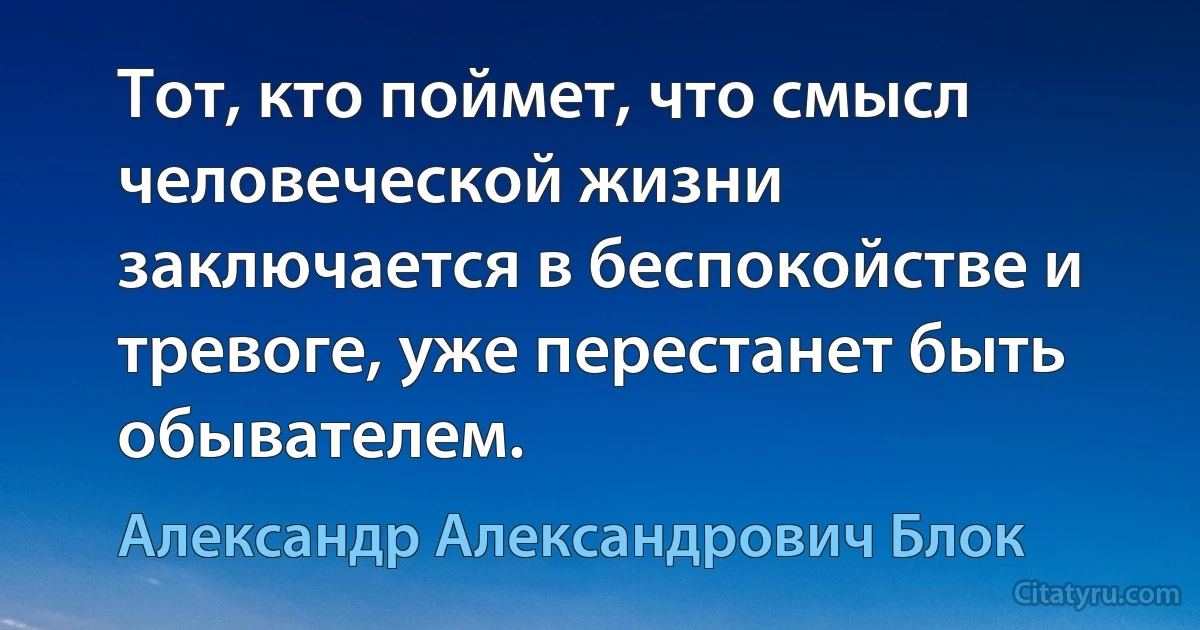 Тот, кто поймет, что смысл человеческой жизни заключается в беспокойстве и тревоге, уже перестанет быть обывателем. (Александр Александрович Блок)